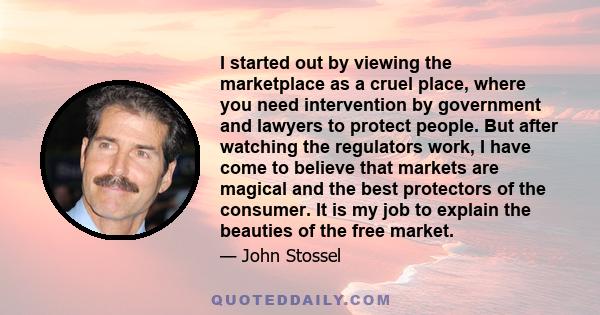 I started out by viewing the marketplace as a cruel place, where you need intervention by government and lawyers to protect people. But after watching the regulators work, I have come to believe that markets are magical 