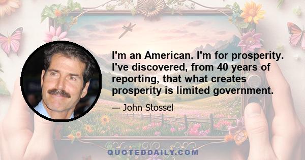 I'm an American. I'm for prosperity. I've discovered, from 40 years of reporting, that what creates prosperity is limited government.