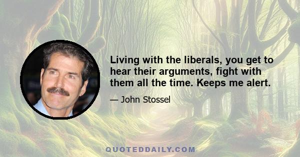 Living with the liberals, you get to hear their arguments, fight with them all the time. Keeps me alert.