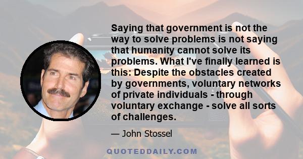 Saying that government is not the way to solve problems is not saying that humanity cannot solve its problems. What I've finally learned is this: Despite the obstacles created by governments, voluntary networks of