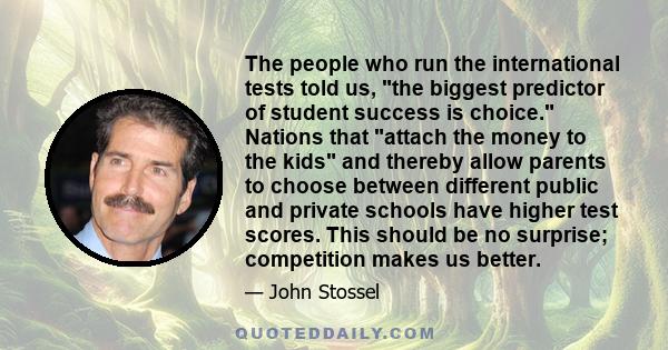 The people who run the international tests told us, the biggest predictor of student success is choice. Nations that attach the money to the kids and thereby allow parents to choose between different public and private