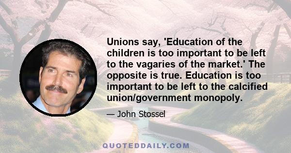 Unions say, 'Education of the children is too important to be left to the vagaries of the market.' The opposite is true. Education is too important to be left to the calcified union/government monopoly.