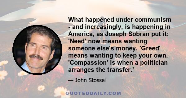 What happened under communism - and increasingly, is happening in America, as Joseph Sobran put it: 'Need' now means wanting someone else's money. 'Greed' means wanting to keep your own. 'Compassion' is when a