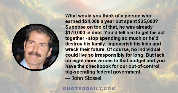 What would you think of a person who earned $24,000 a year but spent $35,000? Suppose on top of that, he was already $170,000 in debt. You'd tell him to get his act together - stop spending so much or he'd destroy his