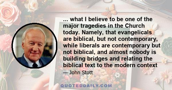 ... what I believe to be one of the major tragedies in the Church today. Namely, that evangelicals are biblical, but not contemporary, while liberals are contemporary but not biblical, and almost nobody is building