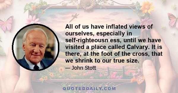 All of us have inflated views of ourselves, especially in self-righteousn ess, until we have visited a place called Calvary. It is there, at the foot of the cross, that we shrink to our true size.