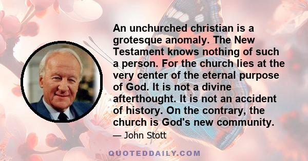 An unchurched christian is a grotesque anomaly. The New Testament knows nothing of such a person. For the church lies at the very center of the eternal purpose of God. It is not a divine afterthought. It is not an