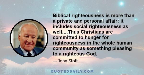 Biblical righteousness is more than a private and personal affair; it includes social righteousness as well....Thus Christians are committed to hunger for righteousness in the whole human community as something pleasing 