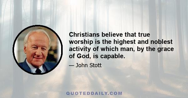 Christians believe that true worship is the highest and noblest activity of which man, by the grace of God, is capable.