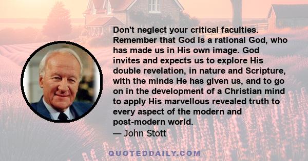 Don't neglect your critical faculties. Remember that God is a rational God, who has made us in His own image. God invites and expects us to explore His double revelation, in nature and Scripture, with the minds He has