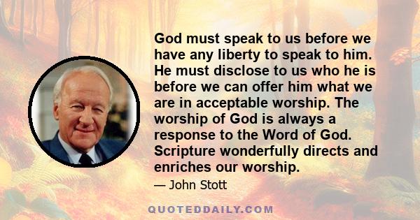 God must speak to us before we have any liberty to speak to him. He must disclose to us who he is before we can offer him what we are in acceptable worship. The worship of God is always a response to the Word of God.