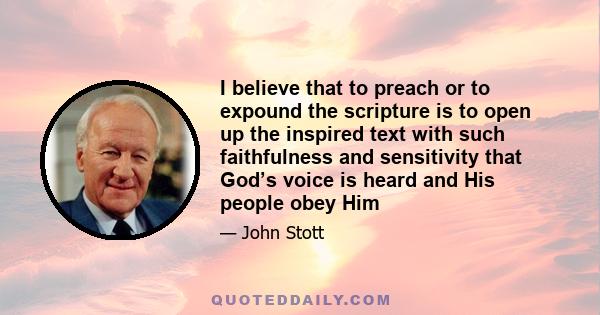 I believe that to preach or to expound the scripture is to open up the inspired text with such faithfulness and sensitivity that God’s voice is heard and His people obey Him