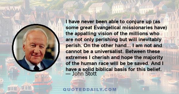 I have never been able to conjure up (as some great Evangelical missionaries have) the appalling vision of the millions who are not only perishing but will inevitably perish. On the other hand... I am not and cannot be