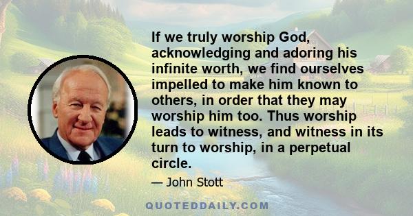 If we truly worship God, acknowledging and adoring his infinite worth, we find ourselves impelled to make him known to others, in order that they may worship him too. Thus worship leads to witness, and witness in its