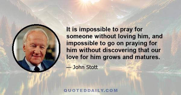 It is impossible to pray for someone without loving him, and impossible to go on praying for him without discovering that our love for him grows and matures.