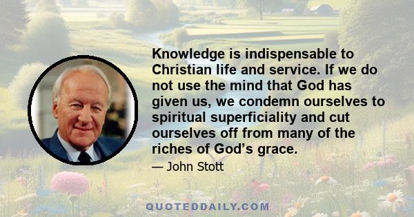 Knowledge is indispensable to Christian life and service. If we do not use the mind that God has given us, we condemn ourselves to spiritual superficiality and cut ourselves off from many of the riches of God’s grace.