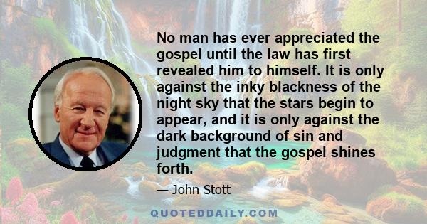 No man has ever appreciated the gospel until the law has first revealed him to himself. It is only against the inky blackness of the night sky that the stars begin to appear, and it is only against the dark background