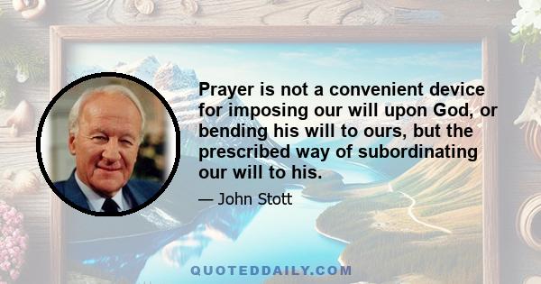 Prayer is not a convenient device for imposing our will upon God, or bending his will to ours, but the prescribed way of subordinating our will to his.