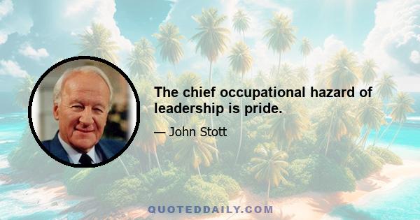 The chief occupational hazard of leadership is pride.