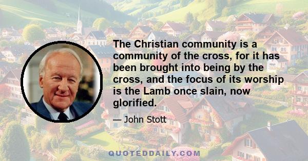 The Christian community is a community of the cross, for it has been brought into being by the cross, and the focus of its worship is the Lamb once slain, now glorified. So the community of the cross is a community of