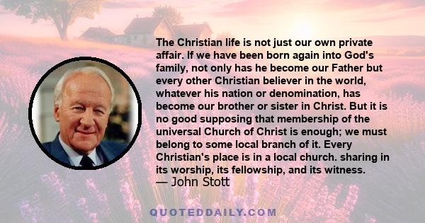 The Christian life is not just our own private affair. If we have been born again into God's family, not only has he become our Father but every other Christian believer in the world, whatever his nation or