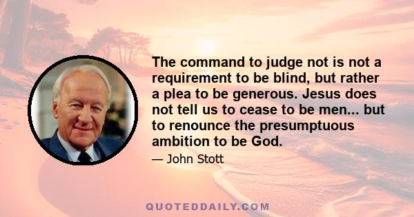 The command to judge not is not a requirement to be blind, but rather a plea to be generous. Jesus does not tell us to cease to be men... but to renounce the presumptuous ambition to be God.