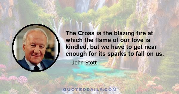 The Cross is the blazing fire at which the flame of our love is kindled, but we have to get near enough for its sparks to fall on us.