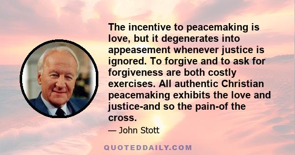 The incentive to peacemaking is love, but it degenerates into appeasement whenever justice is ignored. To forgive and to ask for forgiveness are both costly exercises. All authentic Christian peacemaking exhibits the