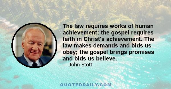 The law requires works of human achievement; the gospel requires faith in Christ's achievement. The law makes demands and bids us obey; the gospel brings promises and bids us believe.