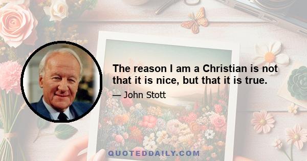 The reason I am a Christian is not that it is nice, but that it is true.