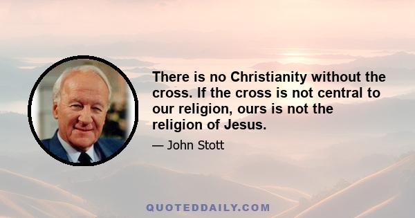 There is no Christianity without the cross. If the cross is not central to our religion, ours is not the religion of Jesus.