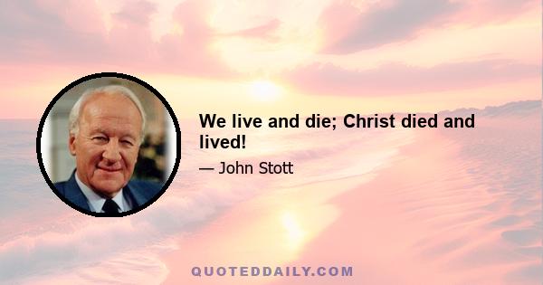 We live and die; Christ died and lived!