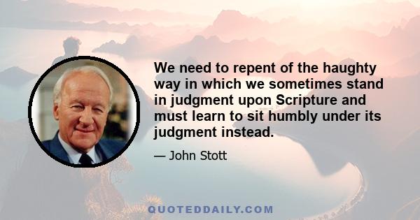 We need to repent of the haughty way in which we sometimes stand in judgment upon Scripture and must learn to sit humbly under its judgments instead. If we come to Scripture with our minds made up, expecting to hear