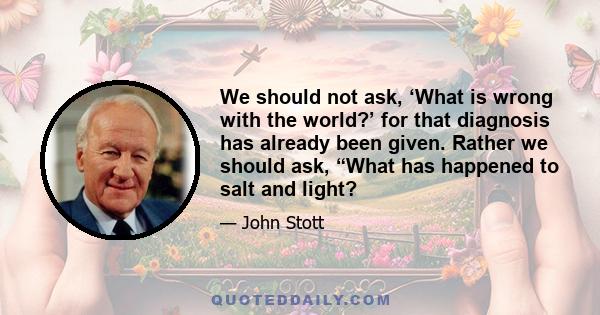 We should not ask, ‘What is wrong with the world?’ for that diagnosis has already been given. Rather we should ask, “What has happened to salt and light?