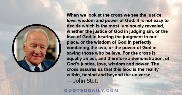 When we look at the cross we see the justice, love, wisdom and power of God. It is not easy to decide which is the most luminously revealed, whether the justice of God in judging sin, or the love of God in bearing the