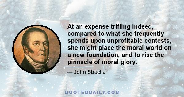 At an expense trifling indeed, compared to what she frequently spends upon unprofitable contests, she might place the moral world on a new foundation, and to rise the pinnacle of moral glory.