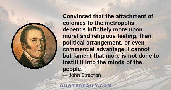 Convinced that the attachment of colonies to the metropolis, depends infinitely more upon moral and religious feeling, than political arrangement, or even commercial advantage, I cannot but lament that more is not done