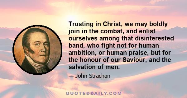 Trusting in Christ, we may boldly join in the combat, and enlist ourselves among that disinterested band, who fight not for human ambition, or human praise, but for the honour of our Saviour, and the salvation of men.