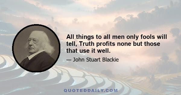 All things to all men only fools will tell, Truth profits none but those that use it well.