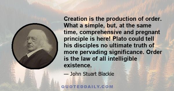 Creation is the production of order. What a simple, but, at the same time, comprehensive and pregnant principle is here! Plato could tell his disciples no ultimate truth of more pervading significance. Order is the law