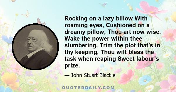 Rocking on a lazy billow With roaming eyes, Cushioned on a dreamy pillow, Thou art now wise. Wake the power within thee slumbering, Trim the plot that's in thy keeping, Thou wilt bless the task when reaping Sweet