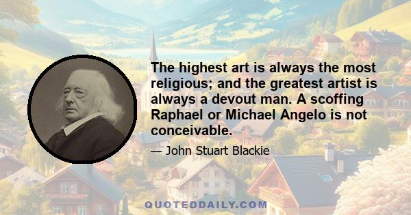 The highest art is always the most religious; and the greatest artist is always a devout man. A scoffing Raphael or Michael Angelo is not conceivable.