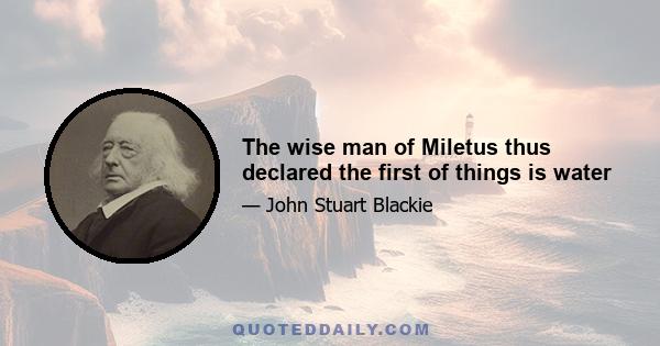 The wise man of Miletus thus declared the first of things is water