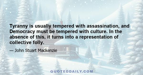 Tyranny is usually tempered with assassination, and Democracy must be tempered with culture. In the absence of this, it turns into a representation of collective folly.