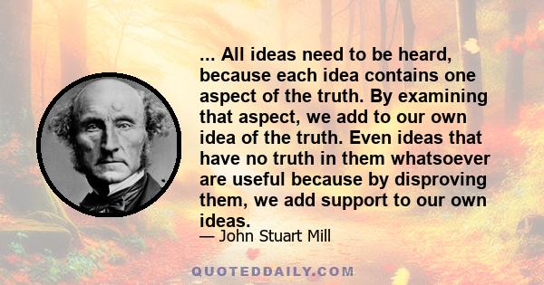 ... All ideas need to be heard, because each idea contains one aspect of the truth. By examining that aspect, we add to our own idea of the truth. Even ideas that have no truth in them whatsoever are useful because by