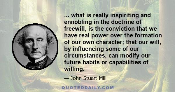 ... what is really inspiriting and ennobling in the doctrine of freewill, is the conviction that we have real power over the formation of our own character; that our will, by influencing some of our circumstances, can