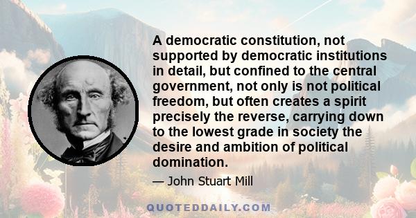 A democratic constitution, not supported by democratic institutions in detail, but confined to the central government, not only is not political freedom, but often creates a spirit precisely the reverse, carrying down