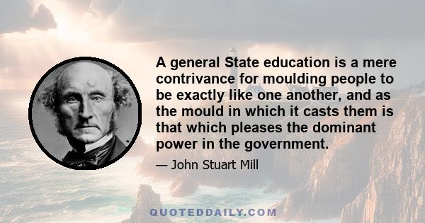 A general State education is a mere contrivance for moulding people to be exactly like one another, and as the mould in which it casts them is that which pleases the dominant power in the government.