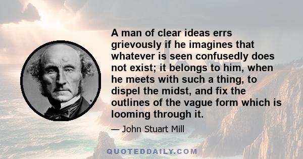 A man of clear ideas errs grievously if he imagines that whatever is seen confusedly does not exist; it belongs to him, when he meets with such a thing, to dispel the midst, and fix the outlines of the vague form which