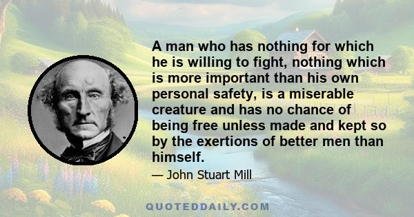 A man who has nothing for which he is willing to fight, nothing which is more important than his own personal safety, is a miserable creature and has no chance of being free unless made and kept so by the exertions of